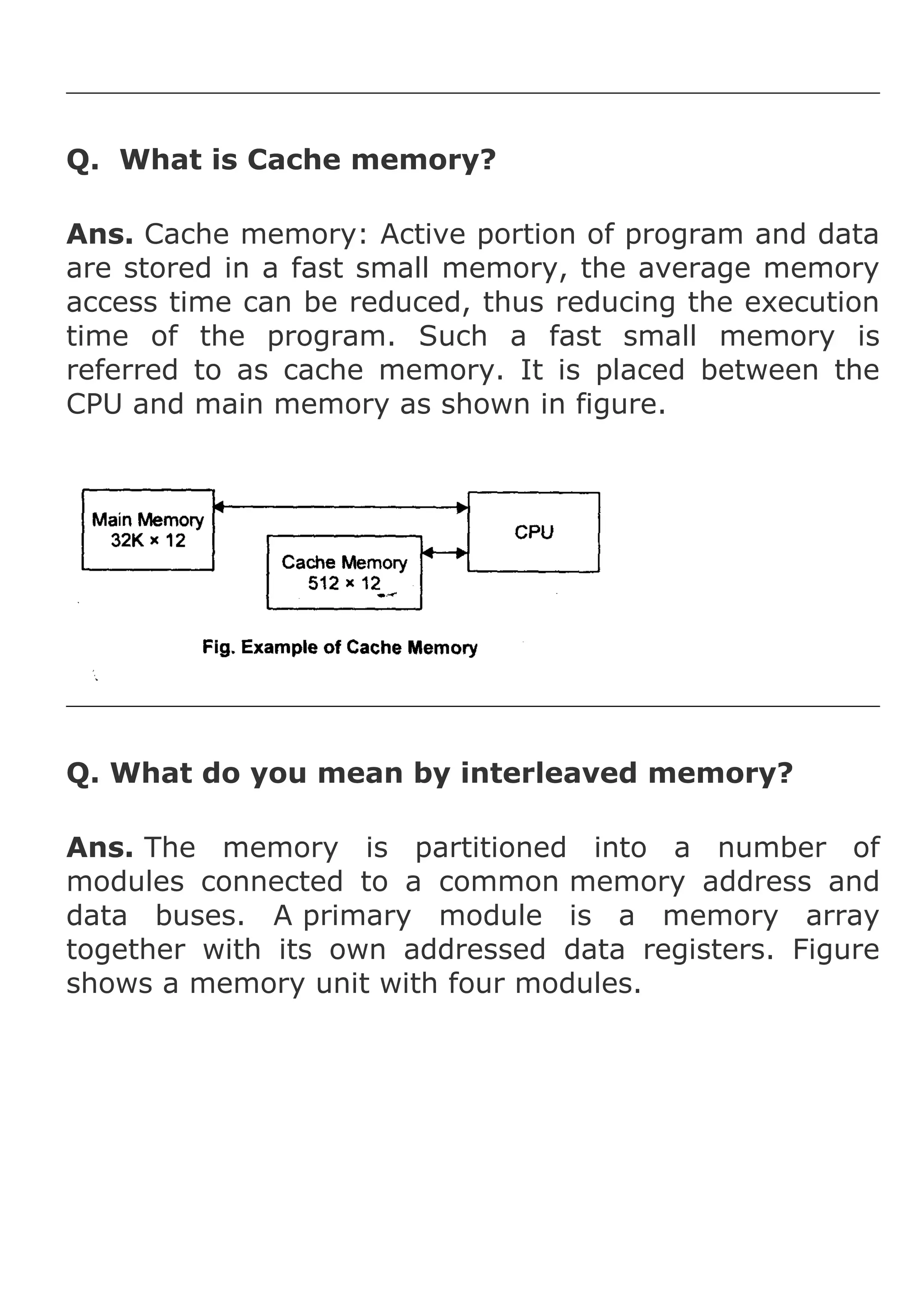 Q. What is Cache memory?
Ans. Cache memory: Active portion of program and data
are stored in a fast small memory, the average memory
access time can be reduced, thus reducing the execution
time of the program. Such a fast small memory is
referred to as cache memory. It is placed between the
CPU and main memory as shown in figure.

Q. What do you mean by interleaved memory?
Ans. The memory is partitioned into a number of
modules connected to a common memory address and
data buses. A primary module is a memory array
together with its own addressed data registers. Figure
shows a memory unit with four modules.

 