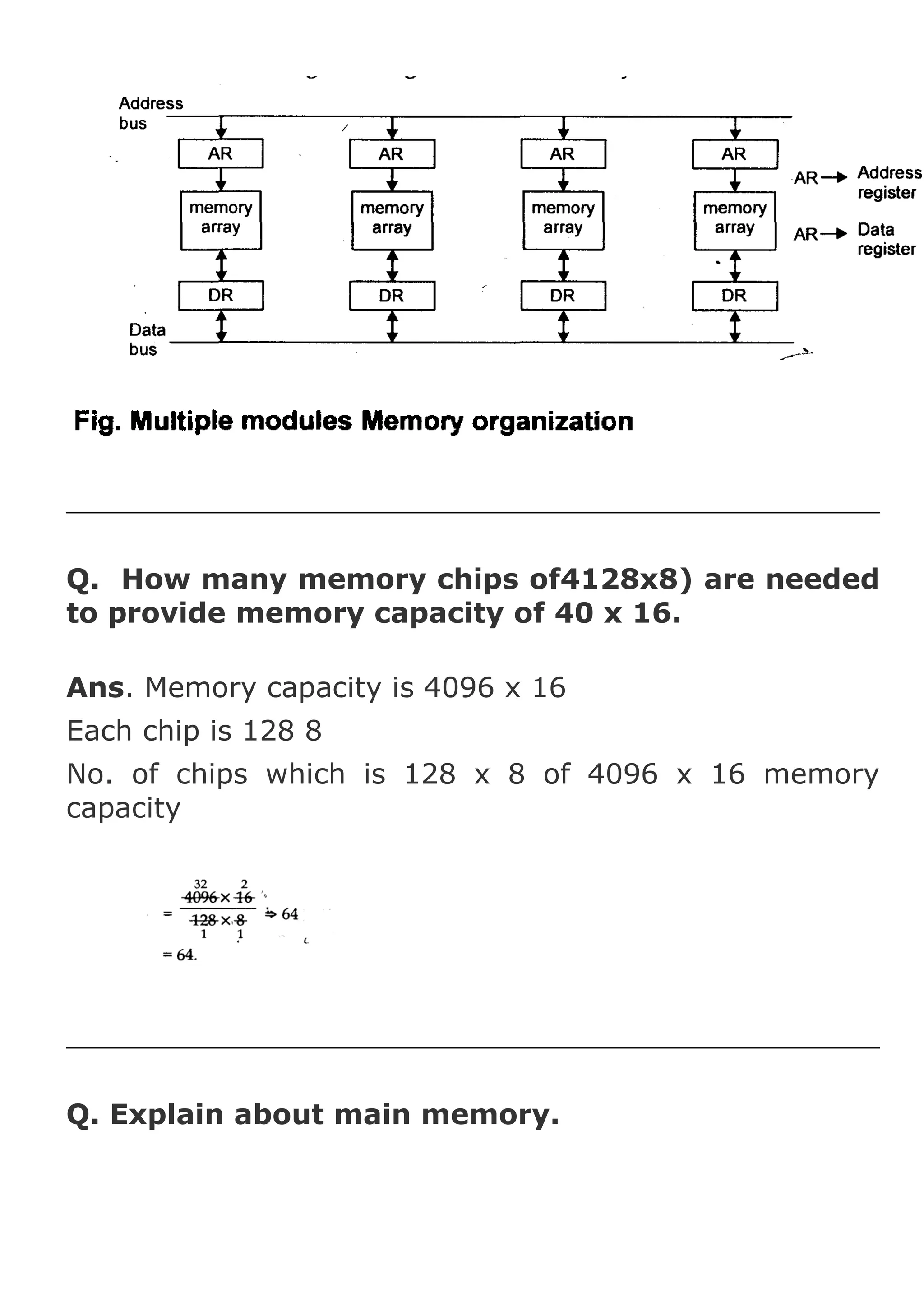 Q. How many memory chips of4128x8) are needed
to provide memory capacity of 40 x 16.
Ans. Memory capacity is 4096 x 16
Each chip is 128 8
No. of chips which is 128 x 8 of 4096 x 16 memory
capacity

Q. Explain about main memory.

 