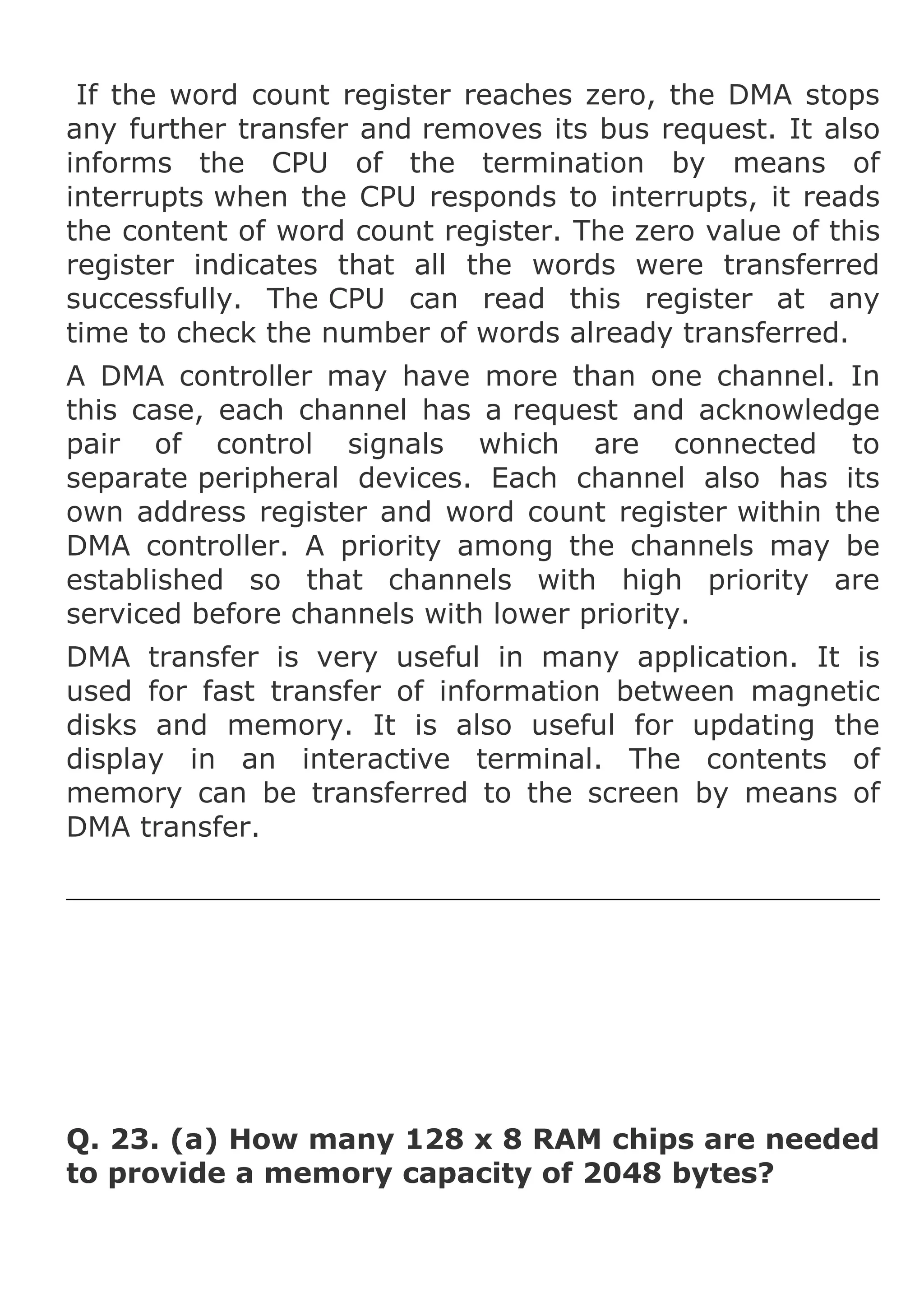 If the word count register reaches zero, the DMA stops
any further transfer and removes its bus request. It also
informs the CPU of the termination by means of
interrupts when the CPU responds to interrupts, it reads
the content of word count register. The zero value of this
register indicates that all the words were transferred
successfully. The CPU can read this register at any
time to check the number of words already transferred.
A DMA controller may have more than one channel. In
this case, each channel has a request and acknowledge
pair of control signals which are connected to
separate peripheral devices. Each channel also has its
own address register and word count register within the
DMA controller. A priority among the channels may be
established so that channels with high priority are
serviced before channels with lower priority.
DMA transfer is very useful in many application. It is
used for fast transfer of information between magnetic
disks and memory. It is also useful for updating the
display in an interactive terminal. The contents of
memory can be transferred to the screen by means of
DMA transfer.

Q. 23. (a) How many 128 x 8 RAM chips are needed
to provide a memory capacity of 2048 bytes?

 