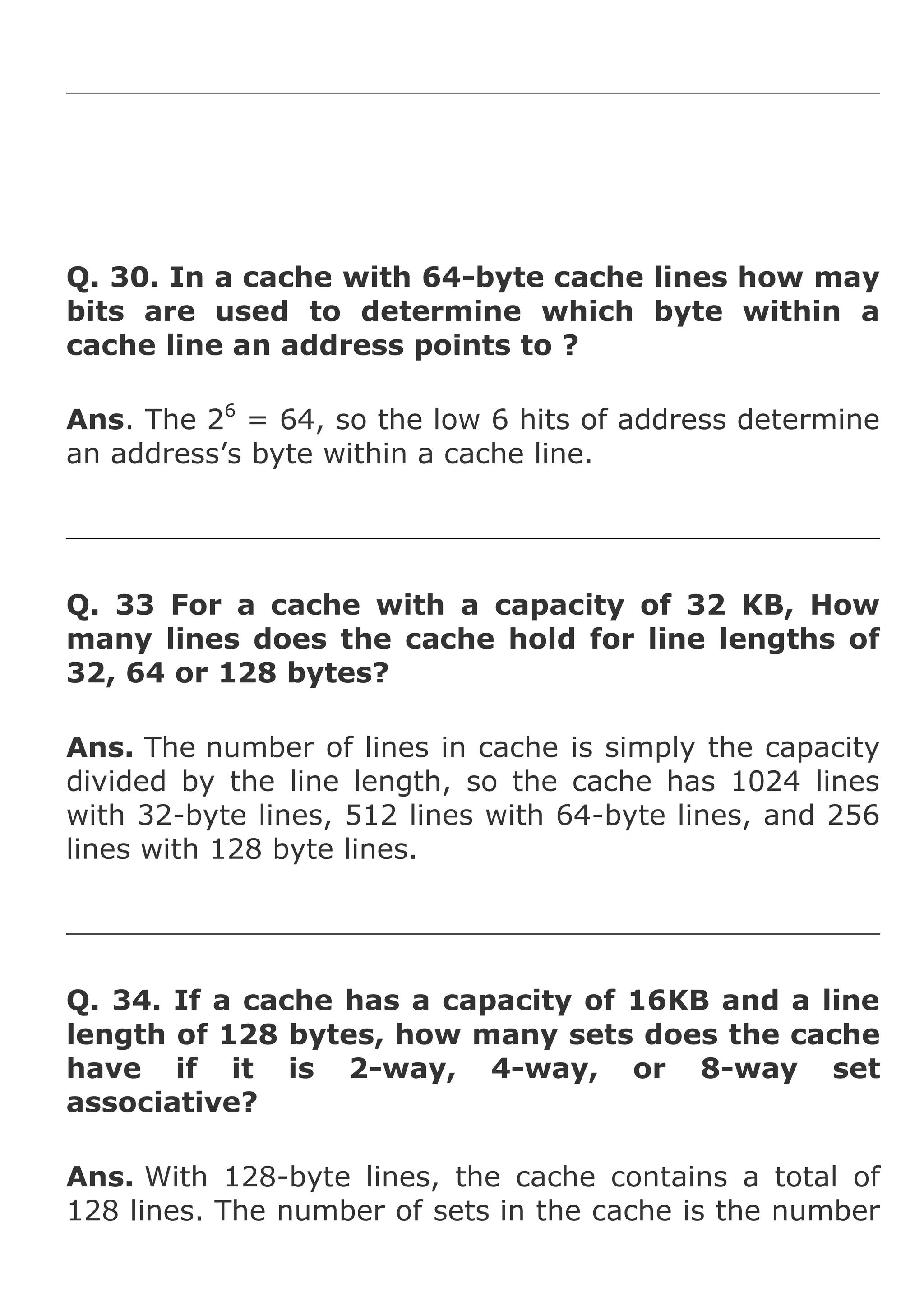 Q. 30. In a cache with 64-byte cache lines how may
bits are used to determine which byte within a
cache line an address points to ?
Ans. The 26 = 64, so the low 6 hits of address determine
an address’s byte within a cache line.

Q. 33 For a cache with a capacity of 32 KB, How
many lines does the cache hold for line lengths of
32, 64 or 128 bytes?
Ans. The number of lines in cache is simply the capacity
divided by the line length, so the cache has 1024 lines
with 32-byte lines, 512 lines with 64-byte lines, and 256
lines with 128 byte lines.

Q. 34. If a cache has a capacity of 16KB and a line
length of 128 bytes, how many sets does the cache
have if it is 2-way, 4-way, or 8-way set
associative?
Ans. With 128-byte lines, the cache contains a total of
128 lines. The number of sets in the cache is the number

 