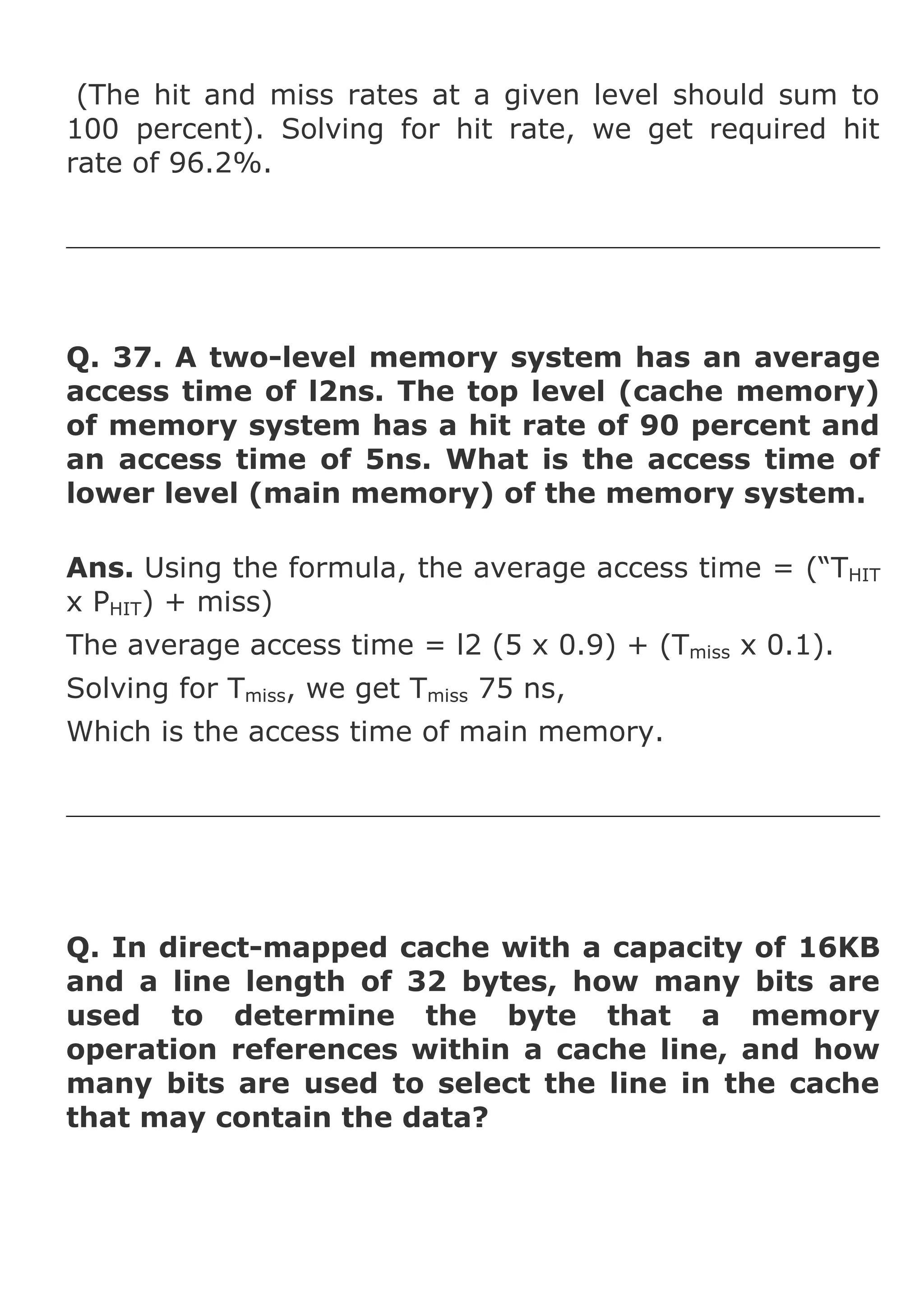 (The hit and miss rates at a given level should sum to
100 percent). Solving for hit rate, we get required hit
rate of 96.2%.

Q. 37. A two-level memory system has an average
access time of l2ns. The top level (cache memory)
of memory system has a hit rate of 90 percent and
an access time of 5ns. What is the access time of
lower level (main memory) of the memory system.
Ans. Using the formula, the average access time = (“THIT
x PHIT) + miss)
The average access time = l2 (5 x 0.9) + (Tmiss x 0.1).
Solving for Tmiss, we get Tmiss 75 ns,
Which is the access time of main memory.

Q. In direct-mapped cache with a capacity of 16KB
and a line length of 32 bytes, how many bits are
used to determine the byte that a memory
operation references within a cache line, and how
many bits are used to select the line in the cache
that may contain the data?

 