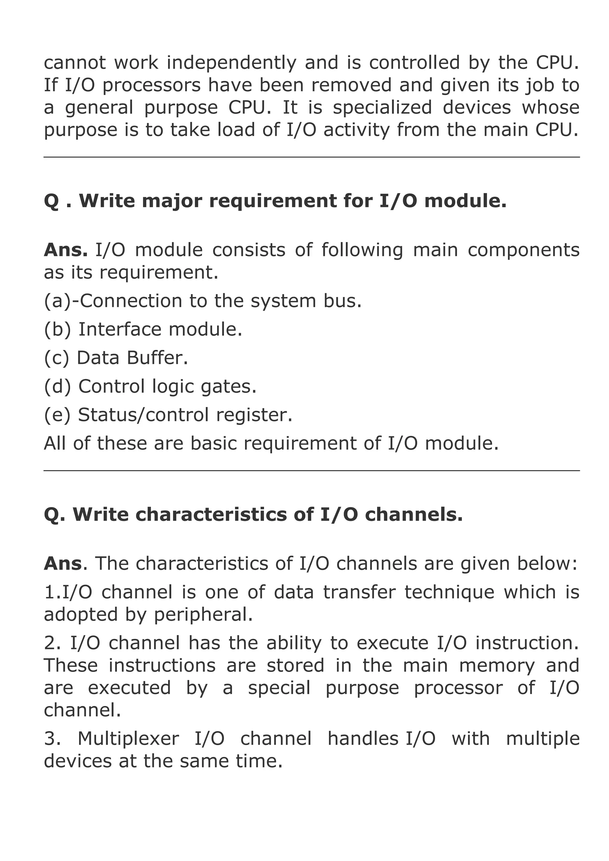 cannot work independently and is controlled by the CPU.
If I/O processors have been removed and given its job to
a general purpose CPU. It is specialized devices whose
purpose is to take load of I/O activity from the main CPU.

Q . Write major requirement for I/O module.
Ans. I/O module consists of following main components
as its requirement.
(a)-Connection to the system bus.
(b) Interface module.
(c) Data Buffer.
(d) Control logic gates.
(e) Status/control register.
All of these are basic requirement of I/O module.

Q. Write characteristics of I/O channels.
Ans. The characteristics of I/O channels are given below:
1.I/O channel is one of data transfer technique which is
adopted by peripheral.
2. I/O channel has the ability to execute I/O instruction.
These instructions are stored in the main memory and
are executed by a special purpose processor of I/O
channel.
3. Multiplexer I/O channel handles I/O with multiple
devices at the same time.

 
