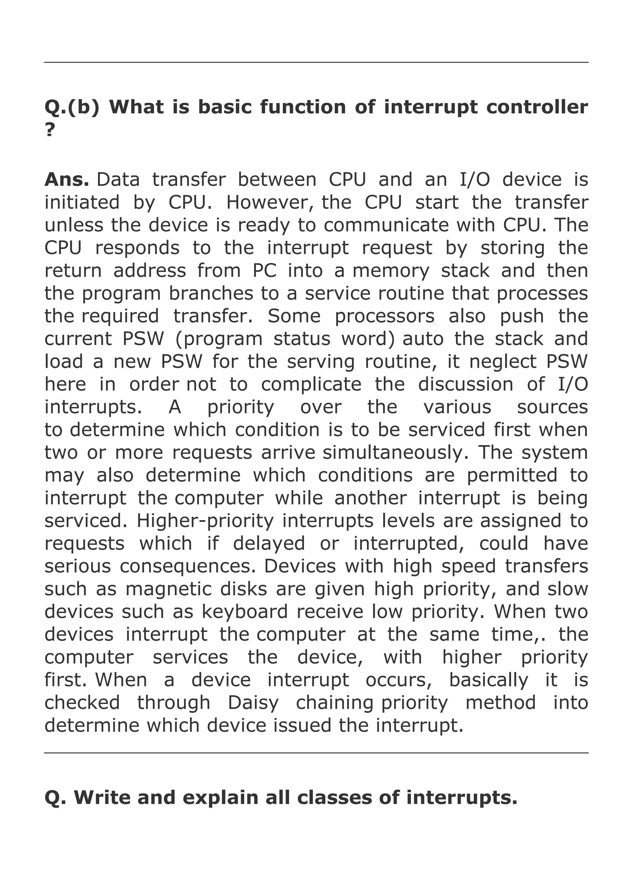 Q.(b) What is basic function of interrupt controller
?
Ans. Data transfer between CPU and an I/O device is
initiated by CPU. However, the CPU start the transfer
unless the device is ready to communicate with CPU. The
CPU responds to the interrupt request by storing the
return address from PC into a memory stack and then
the program branches to a service routine that processes
the required transfer. Some processors also push the
current PSW (program status word) auto the stack and
load a new PSW for the serving routine, it neglect PSW
here in order not to complicate the discussion of I/O
interrupts. A priority over the various sources
to determine which condition is to be serviced first when
two or more requests arrive simultaneously. The system
may also determine which conditions are permitted to
interrupt the computer while another interrupt is being
serviced. Higher-priority interrupts levels are assigned to
requests which if delayed or interrupted, could have
serious consequences. Devices with high speed transfers
such as magnetic disks are given high priority, and slow
devices such as keyboard receive low priority. When two
devices interrupt the computer at the same time,. the
computer services the device, with higher priority
first. When a device interrupt occurs, basically it is
checked through Daisy chaining priority method into
determine which device issued the interrupt.

Q. Write and explain all classes of interrupts.

 