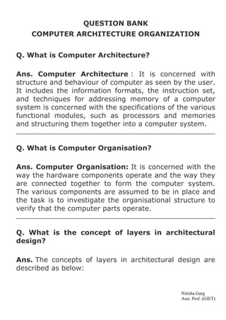 QUESTION BANK
COMPUTER ARCHITECTURE ORGANIZATION
Q. What is Computer Architecture?
Ans. Computer Architecture : It is concerned with
structure and behaviour of computer as seen by the user.
It includes the information formats, the instruction set,
and techniques for addressing memory of a computer
system is concerned with the specifications of the various
functional modules, such as processors and memories
and structuring them together into a computer system.
Q. What is Computer Organisation?
Ans. Computer Organisation: It is concerned with the
way the hardware components operate and the way they
are connected together to form the computer system.
The various components are assumed to be in place and
the task is to investigate the organisational structure to
verify that the computer parts operate.
Q. What is the concept of layers in architectural
design?
Ans. The concepts of layers in architectural design are
described as below:

Nitisha Garg
Asst. Prof. (GIET)

 
