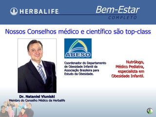 Nossos Conselhos m édico e científico são top-class Dr. Nataniel Viuniski Membro do Conselho M édico da Herbalife Coordenador do Departamento de Obesidade Infantil da Associação Brasileira para Estudo da Obesidade. Nutr ólogo, M édico Pediatra, especialista em Obesidade Infantil. 