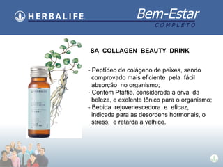 SA  COLLAGEN  BEAUTY  DRINK - Peptídeo de colágeno de peixes, sendo comprovado mais eficiente  pela  fácil absorção  no organismo; - Contém Pfaffia, considerada a erva  da beleza, e exelente tônico para o organismo; - Bebida  rejuvenescedora  e  eficaz, indicada para as desordens hormonais, o stress,  e retarda a velhice. 