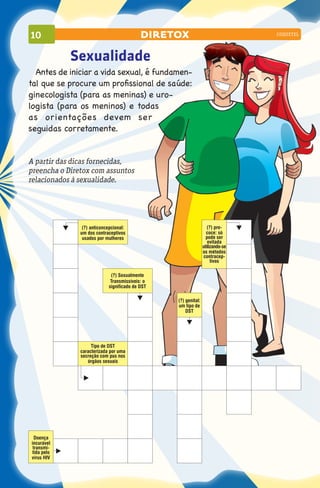10                                         diretox                              coquetel




            Sexualidade
  Antes de iniciar a vida sexual, é fundamen-
tal que se procure um profissional de saúde:
ginecologista (para as meninas) e uro-
logista (para os meninos) e todas
as orientações devem ser
seguidas corretamente.


A partir das dicas fornecidas,
preencha o Diretox com assuntos
relacionados à sexualidade.




                (?) anticoncepcional:                              (?) pre-
               um dos contraceptivos                              coce: só
                usados por mulheres                               pode ser
                                                                   evitada
                                                                utilizando-se
                                                                os métodos
                                                                contracep-
                                                                     tivos

                             (?) Sexualmente
                             Transmissíveis: o
                            significado de DST

                                                 (?) genital:
                                                 um tipo de
                                                     DST




                    Tipo de DST
               caracterizada por uma
               secreção com pus nos
                  órgãos sexuais




  Doença
incurável
 transmi-
tida pelo
vírus HIV
 