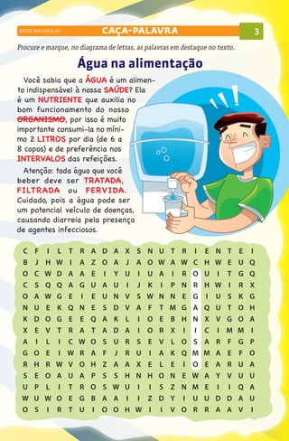 SAÚDE NAS ESCOLAS                    caça-palavra                                                     3
Procure e marque, no diagrama de letras, as palavras em destaque no texto.

                           Água na alimentação
  Você sabia que a ÁGUA é um alimen-
to indispensável à nossa SAÚDE? Ela
é um NUTRIENTE que auxilia no
bom funcionamento do nosso
ORGANISMO, por isso é muito
importante consumi-la no míni-
mo 2 litros por dia (de 6 a
8 copos) e de preferência nos
INTERVALOS das refeições.
  Atenção: toda água que você
beber deve ser TRATADA,
FILTRADA o u FERVIDA.
Cuidado, pois a água pode ser
um potencial veículo de doenças,
causando diarreia pela presença
de agentes infecciosos.

 	C	   F	   I	   L	   T	   R	   A	   D	   A	   X	   S	   N	   U	   T	   R	   I	   E	   N	   T	   E	   I
 	B	   J	   H	   W	   I	   A	   Z	   O	   A	   J	   A	   O	   W	   A	   W	   C	   H	   W	   E	   U	   Q
 	O	   C	   W	   D	   A	   A	   E	   I	   Y	   U	   I	   U	   A	   I	   R	   O	   U	   I	   T	   G	   Q
 	C	   S	   Q	   Q	   A	   G	   U	   A	   U	   I	   J	   K	   I	   P	   N	   R	   H	   W	   I	   R	   X
 	O	   A	   W	   G	   E	   I	   E	   U	   N	   V	   S	   W	   N	   N	   E	   G	   I	   U	   S	   K	   G
 	N	   U	   E	   K	   Q	   N	   E	   S	   D	   V	   A	   F	   T	   M	   G	   A	   Q	   U	   T	   O	   H
 	K	   D	   O	   G	   E	   E	   Q	   A	   K	   L	   I	   O	   E	   B	   H	   N	   X	   V	   G	   O	   A
 	X	   E	   V	   T	   R	   A	   T	   A	   D	   A	   I	   O	   R	   X	   I	   I	   C	   I	   M	   M	   I
 	A	   I	   L	   I	   C	   W	   O	   S	   U	   R	   S	   E	   V	   L	   O	   S	   A	   R	   F	   G	   P
 	G	   O	   E	   I	   W	   R	   A	   F	   J	   R	   U	   I	   A	   K	   Q	   M	   M	   A	   E	   F	   O
 	R	   H	   R	   W	   V	   O	   H	   Z	   A	   A	   X	   E	   L	   E	   I	   O	   E	   A	   R	   U	   A
 	S	   E	   O	   A	   U	   A	   P	   S	   S	   H	   N	   H	   O	   N	   E	   W	   A	   Y	   V	   U	   U
 	U	   P	   L	   I	   T	   R	   O	   S	   W	   U	   I	   I	   S	   Z	   N	   M	   E	   I	   I	   Q	   A
 W
 	 	   U	   W	   O	   E	   G	   B	   A	   A	   I	   I	   Z	   D	   Y	   I	   U	   U	   D	   D	   A	   U
 	O	   S	   I	   R	   T	   U	   I	   O	   O	   H	   W	   I	   I	   V	   O	   R	   R	   A	   A	   V	   I
 