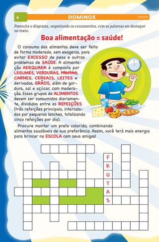 4                             dominox                                 coquetel



Preencha o diagrama, respeitando os cruzamentos, com as palavras em destaque
no texto.

               Boa alimentação = saúde!
  O consumo dos alimentos deve ser feito
de forma moderada, sem exageros, para
evitar EXCESSO de peso e outros
problemas de SAÚDE. A alimenta-
ção ADEQUADA é composta por
LEGUMES, VERDURAS, FRUTAS,
CARNES, CEREAIS, LEITES e
derivados, GRÃOS, além de gor-
dura, sal e açúcar, com modera-
ção. Esses grupos de ALIMENTOS
devem ser consumidos diariamen-
te, divididos entre as REFEIÇÕES
(três refeições principais, intercala-
das por pequenos lanches, totalizando
cinco refeições por dia).
  Procure montar um prato colorido, combinando
alimentos saudáveis de sua preferência. Assim, você terá mais energia
para brincar na ESCOLA com seus amigos!



                                                     F
                                                     R
                                                     U
                                                     T
                                                     A
                                                     S
 