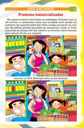 SAÚDE NAS ESCOLAS        jogo dos erros                              5

                    Produtos industrializados
  São aqueles produtos encontrados em embalagens fechadas e que já
vêm prontos ou semiprontos. Existe uma variedade muito grande nas
prateleiras dos supermercados! Mas tenha cuidado ao consumi-los, pois
eles têm aditivos químicos que podem ser prejudiciais à saúde, se forem
consumidos em excesso. Por isso, substitua os alimentos industrializados
pelos naturais (frutas, por exemplo).




           Descubra as SETE diferenças entre os dois desenhos.
 
