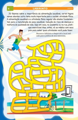 6                          labirinto                                    coquetel



  Já falamos sobre a importância da alimentação saudável, certo? Agora
vamos abordar outro tema muito importante para a saúde: atividade física.
A alimentação saudável e a atividade física regular são aliadas fundamen-
tais para a manutenção do peso saudável, redução do risco de doenças e
melhoria da qualidade de vida. Seja em casa, na academia ou na rua, prati-
                       que exercícios! Mas, antes, vá ao médico com seus
                       pais para saber quais atividades você pode fazer.
                                Percorra o labirinto e chegue até o local indi-
                                cado para a prática de seus exercícios.
 