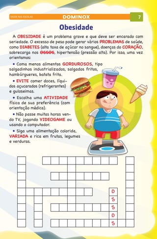 SAÚDE NAS ESCOLAS          dominox                              7

                         Obesidade
  A OBESIDADE é um problema grave e que deve ser encarado com
seriedade. O excesso de peso pode gerar vários PROBLEMAS de saúde,
como DIABETES (alta taxa de açúcar no sangue), doenças do CORAÇÃO,
sobrecarga nos OSSOS, hipertensão (pressão alta). Por isso, uma vez
orientamos:
  • Coma menos alimentos GORDUROSOS, tipo
salgadinhos industrializados, salgados fritos,
hambúrgueres, batata frita.
  • EVITE comer doces, líqui-
dos açucarados (refrigerantes)
e guloseimas.
  • Escolha uma ATIVIDADE
física de sua preferência (com
orientação médica).
  • Não passe muitas horas ven-
do TV, jogando VIDEOGAME ou
usando o computador.
  • Siga uma alimentação colorida,
VARIADA e rica em frutas, legumes
e verduras.




                                                   O
                                                   S
                                                   S
                                                   O
                                                   S
 