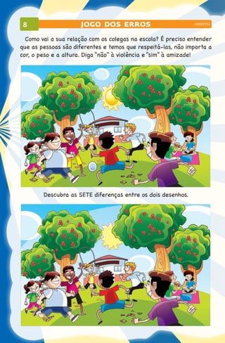 8                   jogo dos erros                           coquetel



  Como vai a sua relação com os colegas na escola? É preciso entender
que as pessoas são diferentes e temos que respeitá-las, não importa a
cor, o peso e a altura. Diga “não” à violência e “sim” à amizade!




        Descubra as SETE diferenças entre os dois desenhos.
 