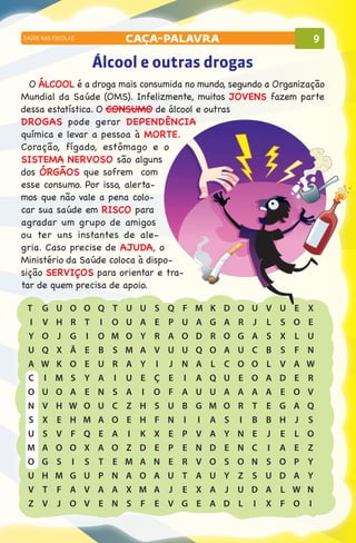 SAÚDE NAS ESCOLAS           caça-palavra                                   9

                    Álcool e outras drogas
  O ÁLCOOL é a droga mais consumida no mundo, segundo a Organização
Mundial da Saúde (OMS). Infelizmente, muitos JOVENS fazem parte
dessa estatística. O CONSUMO de álcool e outras
DROGAS pode gerar DEPENDÊNCIA
química e levar a pessoa à MORTE.
Coração, fígado, estômago e o
SISTEMA NERVOSO são alguns
dos ÓRGÃOS que sofrem com
esse consumo. Por isso, alerta-
mos que não vale a pena colo-
car sua saúde em RISCO para
agradar um grupo de amigos
ou ter uns instantes de ale-
gria. Caso precise de AJUDA, o
Ministério da Saúde coloca à dispo-
sição SERVIÇOS para orientar e tra-
tar de quem precisa de apoio.

  T	    G	 U	 O	 O	 Q	   T	 U	 U	 S	 Q	 F	 M	 K	 D	 O	   U	   V	   U	   E	 X
  	I	   V	 H	 R	 T	 I	   O	 U	 A	 E	 P	 U	 A	 G	 A	 R	   J	   L	   S	   O	 E
  	Y	   O	 J	 G	 I	 O	   M	 O	 Y	 R	 A	 O	d	r	o	 G	      A	   S	   X	   L	 U
  	U	   Q	 X	 Ã	 E	 B	   S	 M	 A	 V	 U	 U	 Q	 O	 A	 U	   C	   B	   S	   F	n
  	A	   W	 K	 O	 E	 U	   R	 A	 Y	 I	 J	 N	 A	 L	 C	 O	   O	   L	   V	   A	w
  	C	   I	 M	 S	 Y	 A	   I	 U	 E	 Ç	 E	 I	 A	 Q	 U	 E	   O	   A	   D	   E	r
  	O	   U	 O	 A	 E	 N	   S	 A	 I	 O	 F	 A	 U	 U	 A	 A	   A	   A	   E	   O	v
  	N	   V	 H	 W	 O	 U	   C	 Z	 H	 S	 U	 B	 G	 M	 O	 R	   T	   E	   G	   A	q
 	S	    X	 E	 H	 M	 A	   O	 E	 H	 F	 N	 I	 I	 A	 S	 I	   B	   B	   H	   J	s
 	U	    S	 V	 F	 Q	 E	   A	 I	 K	 X	 E	 P	 V	 A	 Y	 N	   E	   J	   E	   L	o
 	M	    A	 O	 O	 X	 A	   O	 Z	 D	 E	 P	 E	 N	 D	 E	 N	   C	   I	   A	   E	 Z
 	O	    G	s	i	s	t	       E	m	a	n	e	r	v	o	s	o	            N	   S	   O	   P	 Y
 	U	    H	 M	 G	 U	 P	   N	 A	 O	 A	 U	 T	 A	 U	 Y	 Z	   S	   U	   D	   A	 Y
 	V	    T	 F	 A	 V	 A	   A	 X	 M	 A	 J	 E	 X	 A	 J	 U	   D	   A	   L	   W	 N
 	Z	    V	 J	 O	 V	 E	   N	 S	 F	 E	 V	 G	 E	 A	 D	 L	   I	   X	   F	   O	 I
 