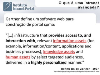 Gartner define um software web para construção de portal como: “(…) infrastructure that  provides access to, and interaction with , relevant  information assets   (for example, information/content, applications and business processes),  knowledge assets   and  human assets   by select targeted audiences, delivered in a  highly personalized  manner."  Definições do Gartner - 2007 http://mediaproducts.gartner.com/reprints/oracle/150038.html O que é uma intranet avançada? 