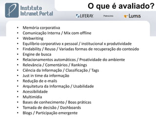 Memória corporativa Comunicação Interna / Mix com offline Webwriting Equilíbrio corporativo x pessoal / institucional x produtividade Findability / Reuso / Variadas formas de recuperação do conteúdo Engine de busca Relacionamentos automáticos / Proatividade do ambiente Relevância / Comentários / Rankings Ciência da Informação / Classificação / Tags Just in time da informação Redução de e-mails Arquitetura da Informação / Usabilidade Acessibilidade Multimídia Bases de conhecimento / Boas práticas Tomada de decisão / Dashboards Blogs / Participação emergente O que é avaliado? 