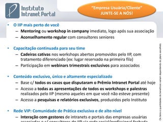 O IIP mais perto de você Mentoring  ou  workshop in company  imediato, logo após sua associação Aconselhamento regular  com consultores seniores Capacitação continuada para seu time Cadeiras cativas  nos workshops abertos promovidos pelo IIP, com tratamento diferenciado (ex: lugar reservado na primeira fila) Participação em  webinars trimestrais exclusivos  para associados Conteúdo exclusivo, único e altamente especializado Base c/  todos os casos que disputaram o Prêmio Intranet Portal  até hoje Acesso a  todas as apresentações de todos os workshops e palestras  realizados pelo IIP (mesmo aqueles em que você não esteve presente) Acesso a  pesquisas e relatórios exclusivos , produzidos pelo Instituto Rede VIP: Comunidade de Prática exclusiva e de alto nível Interação com gestores  de intranets e portais das empresas usuárias associadas e c/ consultores do IIP via rede social/profissional fechada Os itens e quantidades de benefícios variam dependendo do plano escolhido. “ Empresa Usuária/Cliente” JUNTE-SE A NÓS! 
