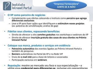 O IIP como parceiro de negócios Complemente suas ofertas colocando o Instituto como  parceiro   que agrega diferenciais exclusivos Leve o IIP para fazer ações que identifiquem e  estimulem novos projetos  (ex: palestras de sensibilização; análise de gap) Fidelize seus clientes, repassando benefícios Direito de oferecer a eles  convites gratuitos  nos workshops e webinars do IIP Direito de oferecer  inscrição gratuita dos casos de seus clientes no Prêmio Intranet Portal Coloque sua marca, produtos e serviços em evidência Patrocínio automático  dos eventos ligados ao Prêmio Intranet Portal e também de pesquisas Banners  automáticos no Portal do IIP e na Rede VIP Envio de  e-mail mkt  para a base de leitores e associados Participação exclusiva em  webinars Reputação : mostre ao mercado seu foco e sua especialização – e utilize essa  credencial para diferenciar-se , inclusive em concorrências Os itens e quantidades de benefícios variam dependendo do plano escolhido. “ Empresa Fornecedora” JUNTE-SE A NÓS! 
