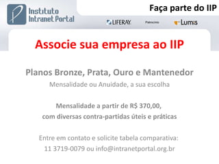 Associe sua empresa ao IIP Planos Bronze, Prata, Ouro e Mantenedor Mensalidade ou Anuidade, a sua escolha Mensalidade a partir de R$ 370,00,  com diversas contra-partidas úteis e práticas Entre em contato e solicite tabela comparativa:  11 3719-0079 ou info@intranetportal.org.br Faça parte do IIP 