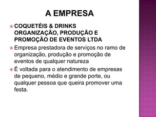  COQUETÉIS    & DRINKS
  ORGANIZAÇÃO, PRODUÇÃO E
  PROMOÇÃO DE EVENTOS LTDA
 Empresa prestadora de serviços no ramo de
  organização, produção e promoção de
  eventos de qualquer natureza
 É voltada para o atendimento de empresas
  de pequeno, médio e grande porte, ou
  qualquer pessoa que queira promover uma
  festa.
 