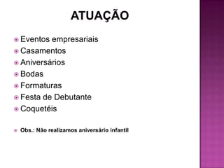  Eventos empresariais
 Casamentos
 Aniversários
 Bodas
 Formaturas
 Festa de Debutante
 Coquetéis


   Obs.: Não realizamos aniversário infantil
 