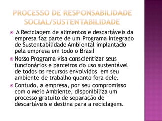   A Reciclagem de alimentos e descartáveis da
  empresa faz parte de um Programa Integrado
  de Sustentabilidade Ambiental implantado
  pela empresa em todo o Brasil
 Nosso Programa visa conscientizar seus
  funcionários e parceiros do uso sustentável
  de todos os recursos envolvidos em seu
  ambiente de trabalho quanto fora dele.
 Contudo, a empresa, por seu compromisso
  com o Meio Ambiente, disponibiliza um
  processo gratuito de separação de
  descartáveis e destina para a reciclagem.
 