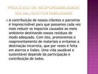 A contribuição de nossos clientes e parceiros
 é imprescindível para que possamos cada vez
 mais reduzir os impactos causados ao meio
 ambiente destinando nossos resíduos de
 modo adequado. Com isto, promovemos o
 reaproveitamento de materiais e evitamos a
 destinação incorreta, que por vezes é feita
 em aterros e lixões. Uma vida saudável e
 sustentável depende da participação e
 contribuição de todos.
 