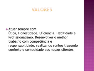  Atuar sempre com
 Ética, Honestidade, Eficiência, Habilidade e
 Profissionalismo. Desenvolver o melhor
 trabalho com competência e
 responsabilidade, realizando sonhos trazendo
 conforto e comodidade aos nossos clientes.
 