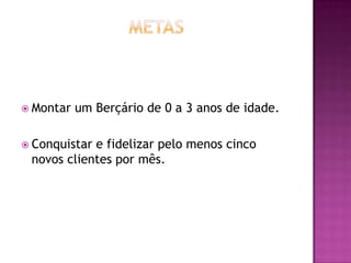  Montar   um Berçário de 0 a 3 anos de idade.

 Conquistare fidelizar pelo menos cinco
 novos clientes por mês.
 