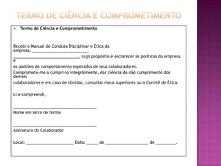    Termo de Ciência e Comprometimento



Recebi o Manual de Conduta Disciplinar e Ética da
empresa, _________________________
_____________________________, cujo propósito é esclarecer as políticas da empresa
e
os padrões de comportamento esperados de seus colaboradores.
Comprometo-me a cumpri-lo integralmente, dar ciência do não cumprimento dos
demais
colaboradores e em caso de dúvidas, consultar meus superiores ou o Comitê de Ética.

Li e compreendi,

_____________________________________
Nome em letra de forma

_____________________________________
Assinatura do Colaborador

Local: _____________________ Data: _____ de ___________________ de _________.
 