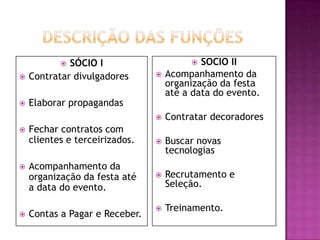  SÓCIO I                       SOCIO II
   Contratar divulgadores         Acompanhamento da
                                    organização da festa
                                    até a data do evento.
   Elaborar propagandas
                                   Contratar decoradores
   Fechar contratos com
    clientes e terceirizados.      Buscar novas
                                    tecnologias
   Acompanhamento da
    organização da festa até       Recrutamento e
    a data do evento.               Seleção.

                                   Treinamento.
   Contas a Pagar e Receber.
 