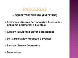    EQUIPE TERCEIRIZADA (PARCEIROS)

   Cerimonial (Nobres Cerimoniais e Assessoria –
    Belíssima Cerimonial e Eventos)

   Garçom (Boulevard Buffet e Recepção)

   DJ (Márcio Aglay Produção e Eventos)

   Barman (Sandro Coquetéis)

   Decoradores
 