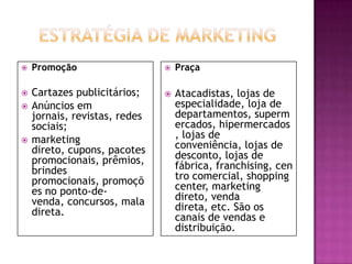    Promoção                      Praça

   Cartazes publicitários;       Atacadistas, lojas de
   Anúncios em                    especialidade, loja de
    jornais, revistas, redes       departamentos, superm
    sociais;                       ercados, hipermercados
   marketing                      , lojas de
    direto, cupons, pacotes        conveniência, lojas de
    promocionais, prêmios,         desconto, lojas de
    brindes                        fábrica, franchising, cen
    promocionais, promoçõ          tro comercial, shopping
    es no ponto-de-                center, marketing
    venda, concursos, mala         direto, venda
    direta.                        direta, etc. São os
                                   canais de vendas e
                                   distribuição.
 