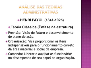  HENRI    FAYOL (1841-1925)

  Teoria     Clássica (Ênfase na estrutura)
 Previsão:Visão do futuro e desenvolvimento
  de plano de ação.
 Organização: Visa proporcionar os itens
  indispensáveis para o funcionamento correto
  da área material e social da empresa.
 Comando: Liderar e auxiliar os funcionários
  no desempenho de seu papel na organização.
 
