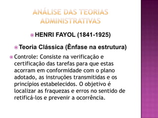  HENRI     FAYOL (1841-1925)

  Teoria     Clássica (Ênfase na estrutura)
 Controle: Consiste na verificação e
 certificação das tarefas para que estas
 acorram em conformidade com o plano
 adotado, as instruções transmitidas e os
 princípios estabelecidos. O objetivo é
 localizar as fraquezas e erros no sentido de
 retificá-los e prevenir a ocorrência.
 