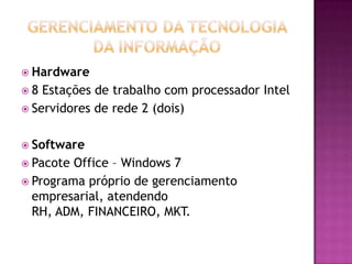  Hardware
8  Estações de trabalho com processador Intel
 Servidores de rede 2 (dois)


 Software
 Pacote Office – Windows 7
 Programa próprio de gerenciamento
  empresarial, atendendo
  RH, ADM, FINANCEIRO, MKT.
 