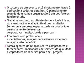  O sucesso de um evento está diretamente ligado à
  dedicação a todos os detalhes. O planejamento
  seguido de uma boa organização é um dos fatores
  fundamentais.
 Trabalhamos junto ao cliente desde a ideia inicial
  do evento até a avaliação final dos resultados.
  Somos uma empresa especializada na produção e
  gerenciamento de eventos
  corporativos, institucionais e pessoais.
 Contamos com profissionais
  especializados, soluções inovadoras e excelente
  relação custo benefício.
 Somos agentes de relações entre compradores e
  fornecedores, indicadores de serviços de qualidade
  e captadores de recursos para o seu projeto.
 