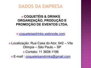  COQUETÉIS
                  & DRINKS
     ORGANIZAÇÃO, PRODUÇÃO E
    PROMOÇÃO DE EVENTOS LTDA.

      coqueteisedrinks.webnode.com


 Localização: Rua Casa do Ator, 642 – Vila
         Olímpia – São Paulo – SP
          Contato: 11 3608-1196
  E-mail : coqueteisandrinks@gmail.com
 