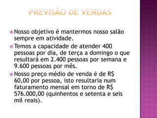  Nosso objetivo é mantermos nosso salão
  sempre em atividade.
 Temos a capacidade de atender 400
  pessoas por dia, de terça a domingo o que
  resultará em 2.400 pessoas por semana e
  9.600 pessoas por mês.
 Nosso preço médio de venda é de R$
  60,00 por pessoa, isto resultaria num
  faturamento mensal em torno de R$
  576.000,00 (quinhentos e setenta e seis
  mil reais).
 