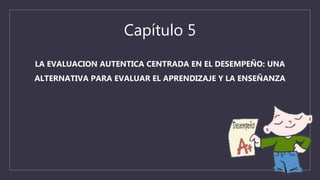 Capítulo 5
LA EVALUACION AUTENTICA CENTRADA EN EL DESEMPEÑO: UNA
ALTERNATIVA PARA EVALUAR EL APRENDIZAJE Y LA ENSEÑANZA
 