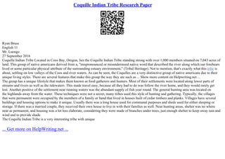 Coquille Indian Tribe Research Paper
Ryan Bruss
English 11
Mr. Luengo
27 September 2016
Coquille Indian Tribe Located in Coos Bay, Oregon, lies the Coquille Indian Tribe standing strong with over 1,000 members situated on 7,043 acres of
land. This group of native americans derived from a, "mispronounced or misunderstood native word that described the river along which our forebears
lived or some particular physical attribute of the surrounding estuary environment," (Tribal Heritage). Not to mention, that's exactly what this tribe is
about, settling on low valleys of the Coos and river waters. As can be seen, the Coquilles are a very distinctive group of native americans due to their
unique living styles. There are several features that make this group the way they are such as ... Show more content on Helpwriting.net ...
The group has a unique lifestyle that makes them known as food gatherers and hunters. Most of their settlements were located along lower parts of
streams and rivers as well as the tidewaters. This made travel easy, because all they had to do was follow the river home, and they would rarely get
lost. Another positive of the settlement near running waters was the abundant supply of fish year round. The general hunting area was located on
the highlands away from the water. These techniques were not a secret, many tribes used this style of hunting and gathering. Typically, the villages
that were permanent were occupied by the members of a family or band that lived in houses built of cedar timbers and planks. Villages have several
buildings and housing options to make it unique. Usually there was a long house used for communal purposes and sheds used for either sleeping or
storage. If there was a married couple, they received their own house to live in with their families as well. Near hunting areas, shelter was no where
near as permanent, and housing was a lot less elaborate, considering they were made of branches under trees, just enough shelter to keep away rain and
wind and to provide shade.
The Coquille Indian Tribe is a very interesting tribe with unique
... Get more on HelpWriting.net ...
 