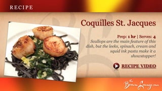 RECIPE


         Coquilles St. Jacques
                             Prep: 1 hr | Serves: 4
             Scallops are the main feature of this
          dish, but the leeks, spinach, cream and
                         squid ink pasta make it a
                                     showstopper!

                              RECIPE VIDEO
 