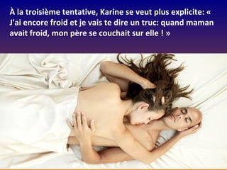 À la troisième tentative, Karine se veut plus explicite: «
J'ai encore froid et je vais te dire un truc: quand maman
avait froid, mon père se couchait sur elle ! »
 
