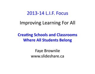 2013-­‐14	
  L.I.F.	
  Focus	
  
Improving	
  Learning	
  For	
  All	
  
Crea%ng	
  Schools	
  and	
  Classrooms	
  	
  
Where	
  All	
  Students	
  Belong	
  
Faye	
  Brownlie	
  
www.slideshare.ca	
  	
  

 