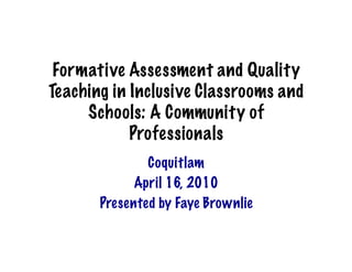 Formative Assessment and Quality
Teaching in Inclusive Classrooms and
     Schools: A Community of
            Professionals
               Coquitlam
             April 16, 2010
       Presented by Faye Brownlie
 