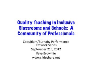 Quality Teaching in Inclusive
Classrooms and Schools: A
Community of Professionals
  Coquitlam/Burnaby	
  Performance	
  
          Network	
  Series	
  
       September	
  21st,	
  2012	
  
           Faye	
  Brownlie	
  
        www.slideshare.net	
  
 