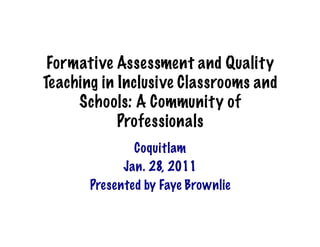 Formative Assessment and Quality
Teaching in Inclusive Classrooms and
     Schools: A Community of
            Professionals
               Coquitlam
             Jan. 28, 2011
       Presented by Faye Brownlie
 