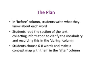 The	
  Plan	
  
•  In	
  ‘before’	
  column,	
  students	
  write	
  what	
  they	
  
   know	
  about	
  each	
  word	
  
•  Students	
  read	
  the	
  sec<on	
  of	
  the	
  text,	
  
   collec<ng	
  informa<on	
  to	
  clarify	
  the	
  vocabulary	
  
   and	
  recording	
  this	
  in	
  the	
  ‘during’	
  column	
  
•  Students	
  choose	
  6-­‐8	
  words	
  and	
  make	
  a	
  
   concept	
  map	
  with	
  them	
  in	
  the	
  ‘aver’	
  column	
  
 