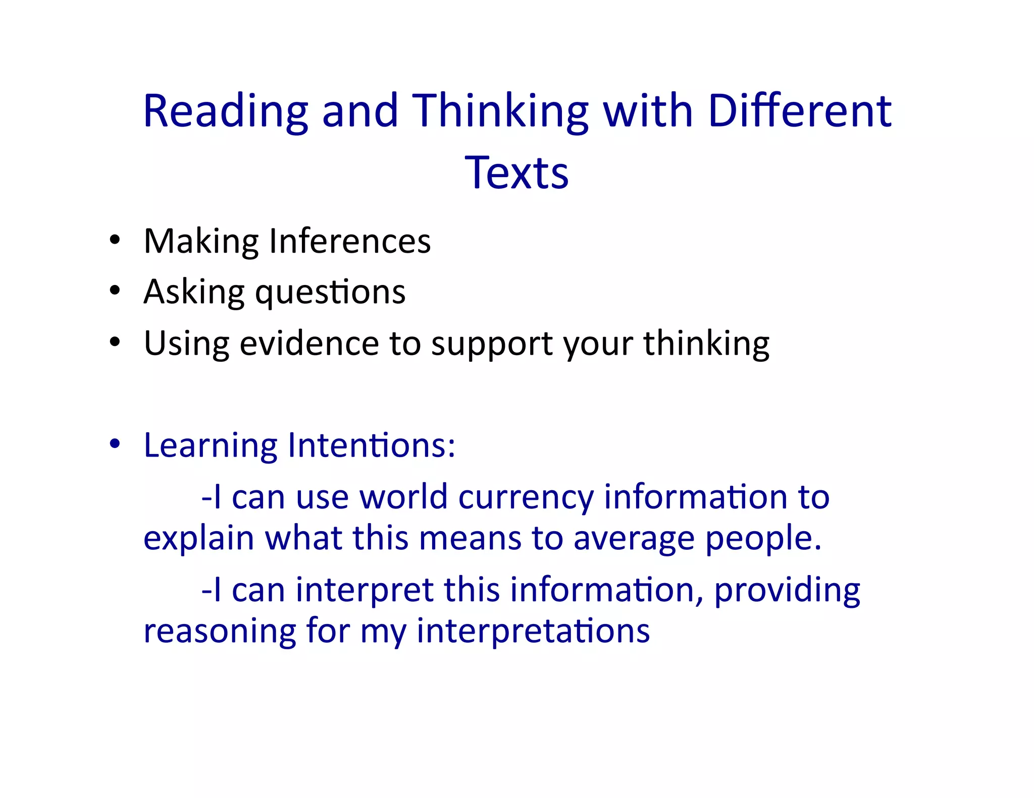 Reading	
  and	
  Thinking	
  with	
  Diﬀerent	
  
                       Texts	
  
•  Making	
  Inferences	
  
•  Asking	
  ques<ons	
  
•  Using	
  evidence	
  to	
  support	
  your	
  thinking	
  

•  Learning	
  Inten<ons:	
  	
  	
  
  	
  	
   	
  -­‐I	
  can	
  use	
  world	
  currency	
  informa<on	
  to	
  
     explain	
  what	
  this	
  means	
  to	
  average	
  people.	
  
  	
  	
   	
  -­‐I	
  can	
  interpret	
  this	
  informa<on,	
  providing	
  
     reasoning	
  for	
  my	
  interpreta<ons	
  
 