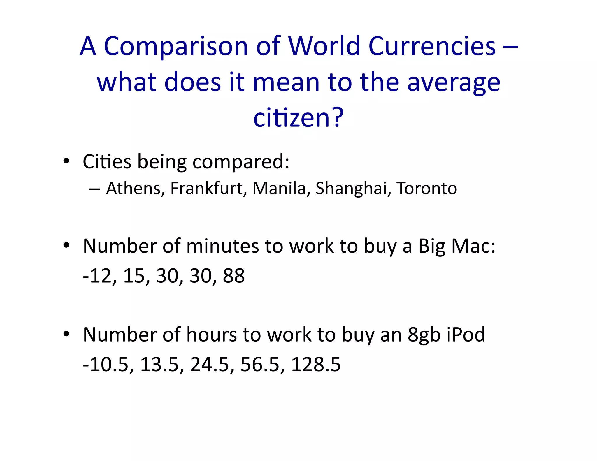 A	
  Comparison	
  of	
  World	
  Currencies	
  –	
  
    what	
  does	
  it	
  mean	
  to	
  the	
  average	
  
                          ci<zen?	
  
•  Ci<es	
  being	
  compared:	
  
    –  Athens,	
  Frankfurt,	
  Manila,	
  Shanghai,	
  Toronto	
  


•  Number	
  of	
  minutes	
  to	
  work	
  to	
  buy	
  a	
  Big	
  Mac:	
  
  	
  -­‐12,	
  15,	
  30,	
  30,	
  88	
  

•  Number	
  of	
  hours	
  to	
  work	
  to	
  buy	
  an	
  8gb	
  iPod	
  
  	
  -­‐10.5,	
  13.5,	
  24.5,	
  56.5,	
  128.5	
  
 
